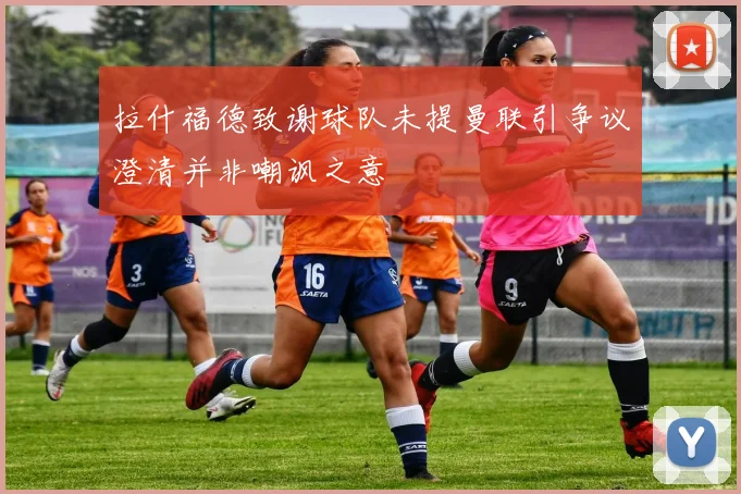 拉什福德致谢球队未提曼联引争议澄清并非嘲讽之意