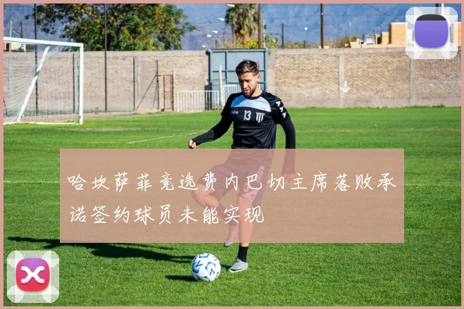 哈坎萨菲竞选费内巴切主席落败承诺签约球员未能实现