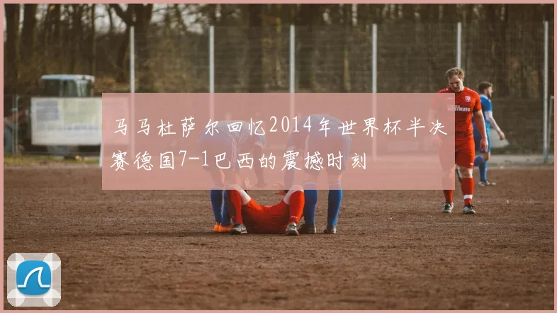 马马杜萨尔回忆2014年世界杯半决赛德国7-1巴西的震撼时刻