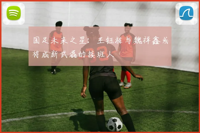 国足未来之星：王钰栋与魏祥鑫或将成新武磊的接班人