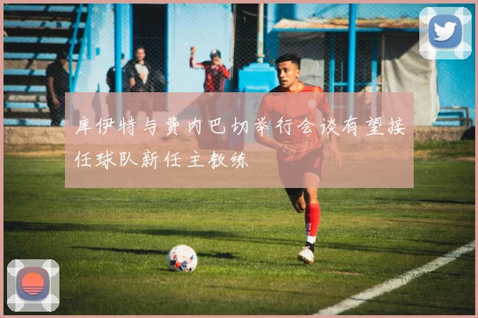 库伊特与费内巴切举行会谈有望接任球队新任主教练