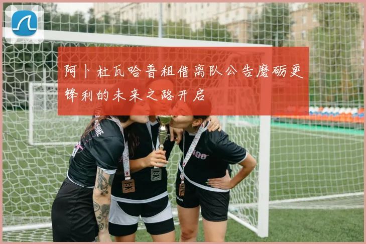 阿卜杜瓦哈普租借离队公告磨砺更锋利的未来之路开启