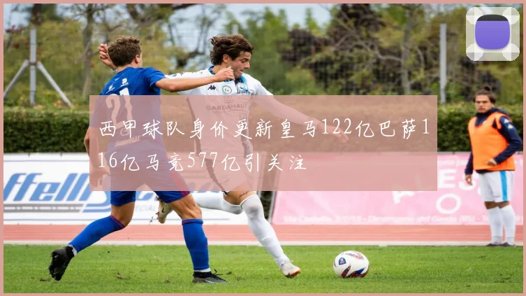 西甲球队身价更新皇马122亿巴萨116亿马竞577亿引关注
