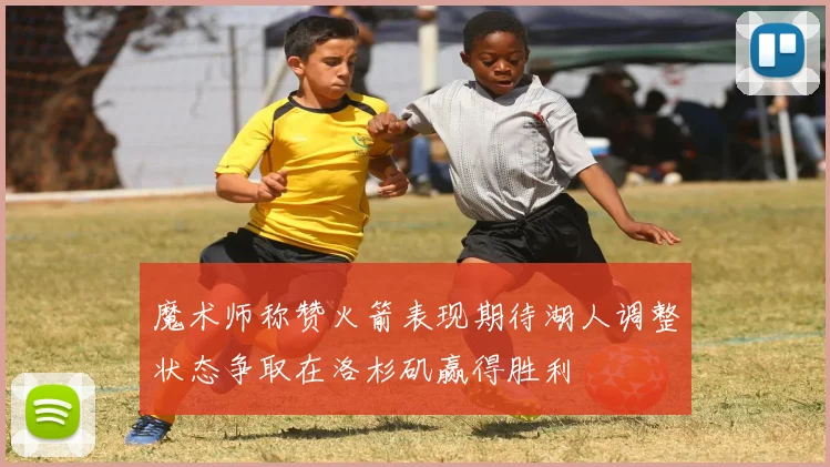 魔术师称赞火箭表现期待湖人调整状态争取在洛杉矶赢得胜利