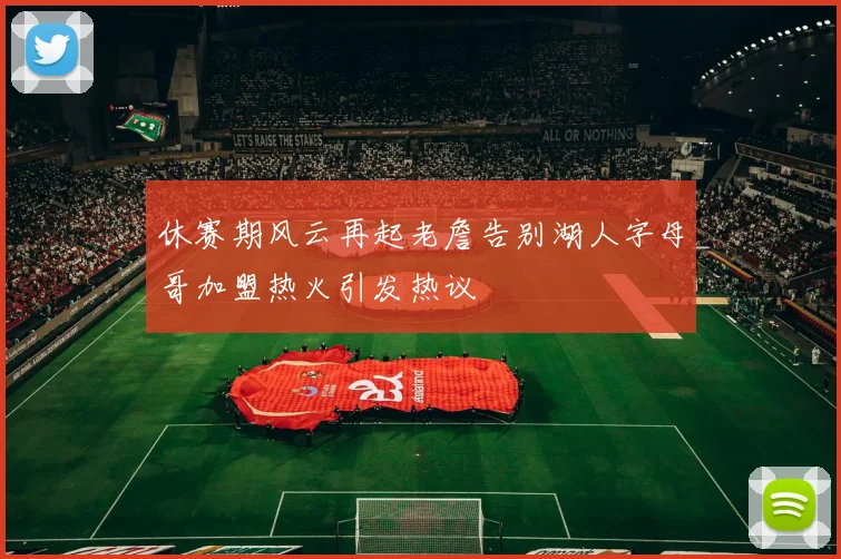 休赛期风云再起老詹告别湖人字母哥加盟热火引发热议