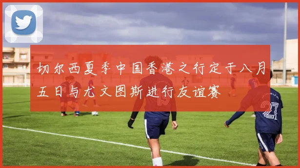 切尔西夏季中国香港之行定于八月五日与尤文图斯进行友谊赛