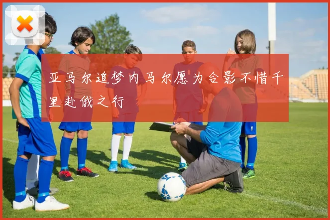 亚马尔追梦内马尔愿为合影不惜千里赴俄之行