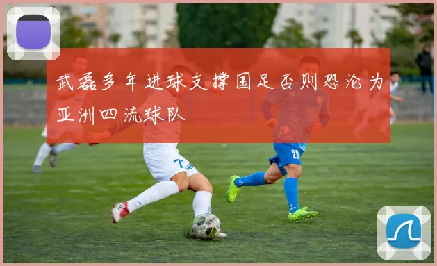 武磊多年进球支撑国足否则恐沦为亚洲四流球队