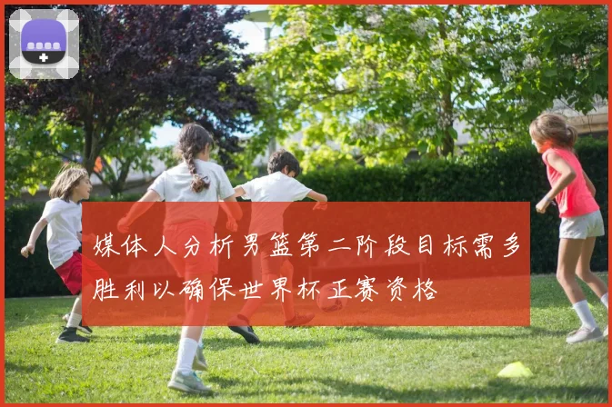 媒体人分析男篮第二阶段目标需多胜利以确保世界杯正赛资格