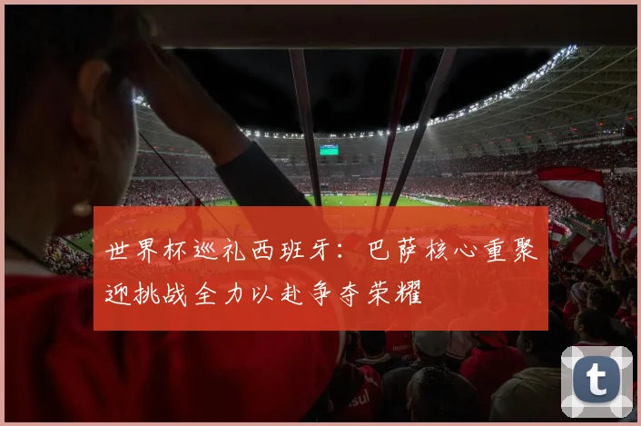 世界杯巡礼西班牙：巴萨核心重聚迎挑战全力以赴争夺荣耀