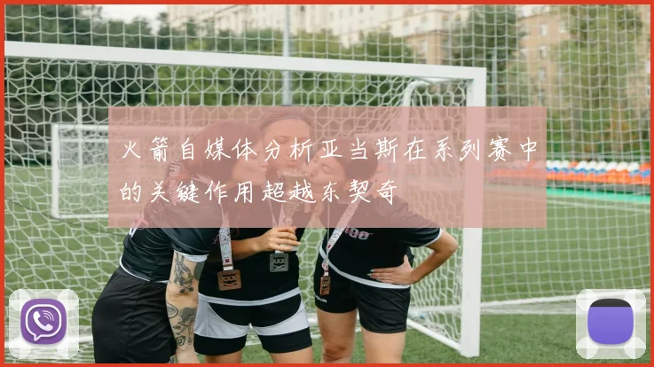火箭自媒体分析亚当斯在系列赛中的关键作用超越东契奇
