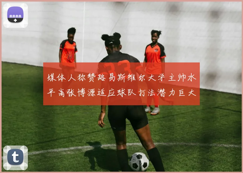 媒体人称赞路易斯维尔大学主帅水平高张博源适应球队打法潜力巨大