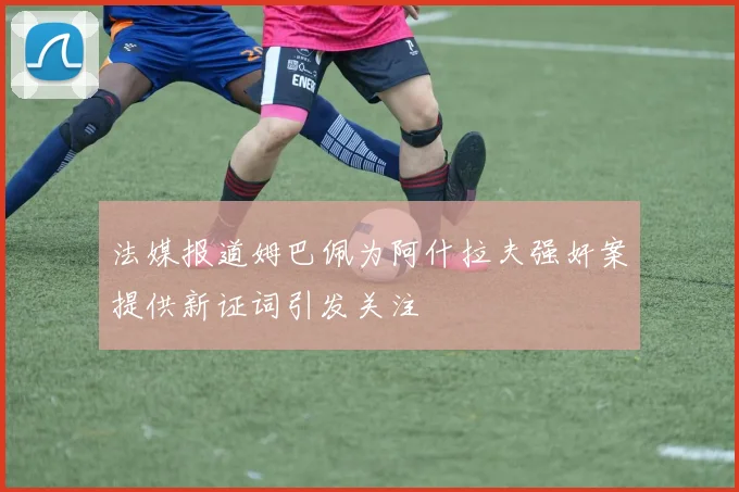 法媒报道姆巴佩为阿什拉夫强奸案提供新证词引发关注