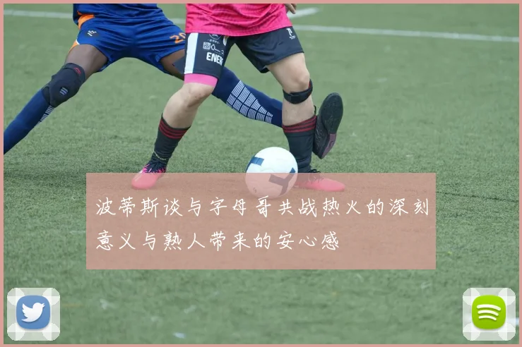波蒂斯谈与字母哥共战热火的深刻意义与熟人带来的安心感
