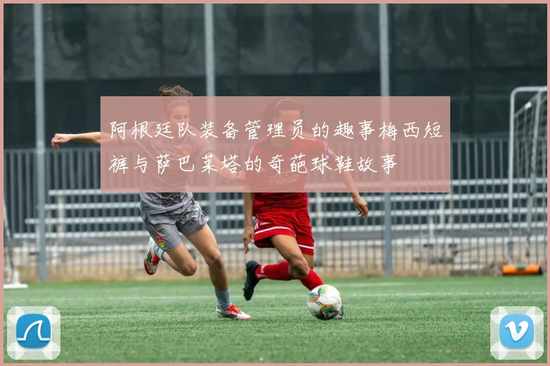 阿根廷队装备管理员的趣事梅西短裤与萨巴莱塔的奇葩球鞋故事