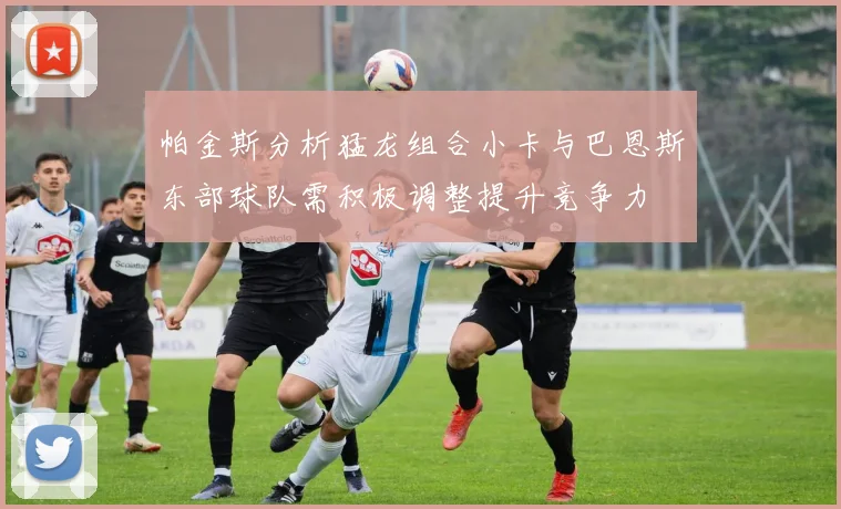 帕金斯分析猛龙组合小卡与巴恩斯东部球队需积极调整提升竞争力