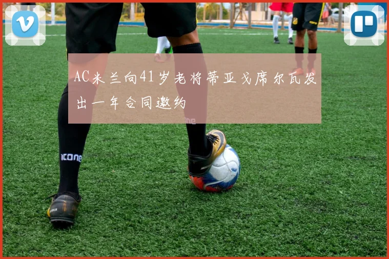 AC米兰向41岁老将蒂亚戈席尔瓦发出一年合同邀约