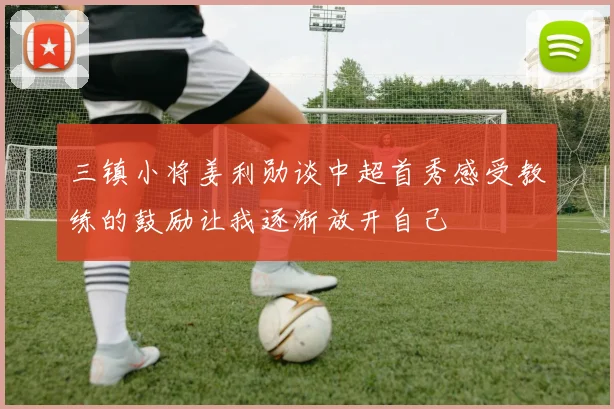 三镇小将姜利勋谈中超首秀感受教练的鼓励让我逐渐放开自己