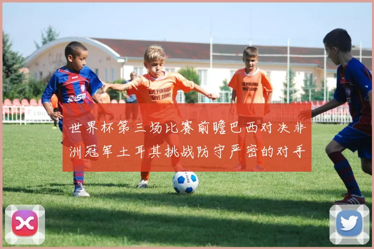 世界杯第三场比赛前瞻巴西对决非洲冠军土耳其挑战防守严密的对手