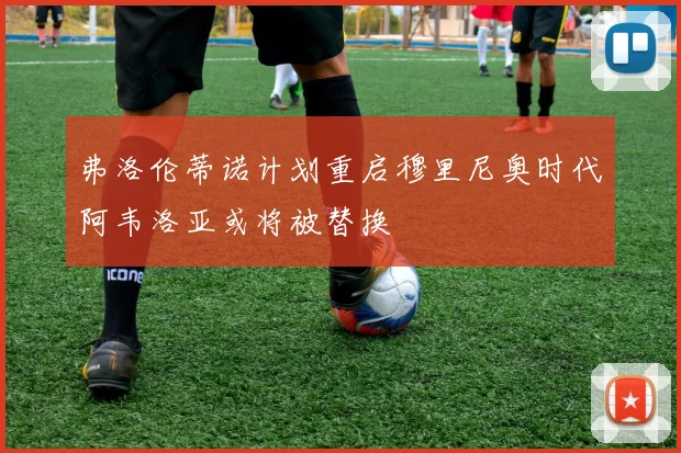 弗洛伦蒂诺计划重启穆里尼奥时代阿韦洛亚或将被替换