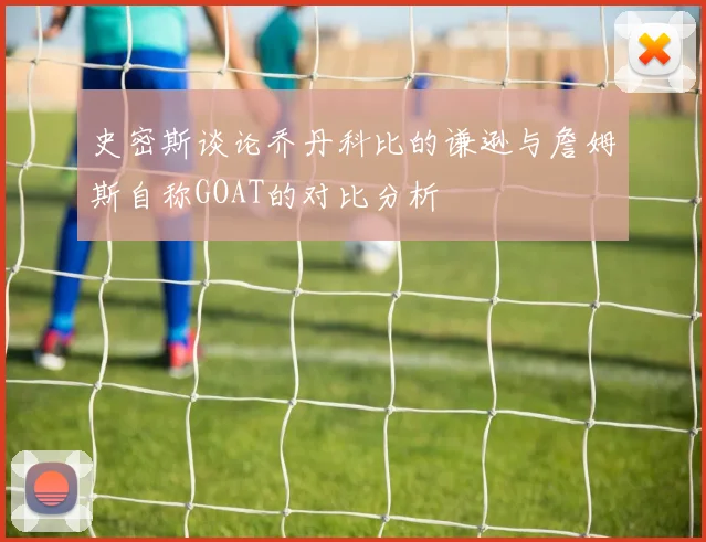 史密斯谈论乔丹科比的谦逊与詹姆斯自称GOAT的对比分析
